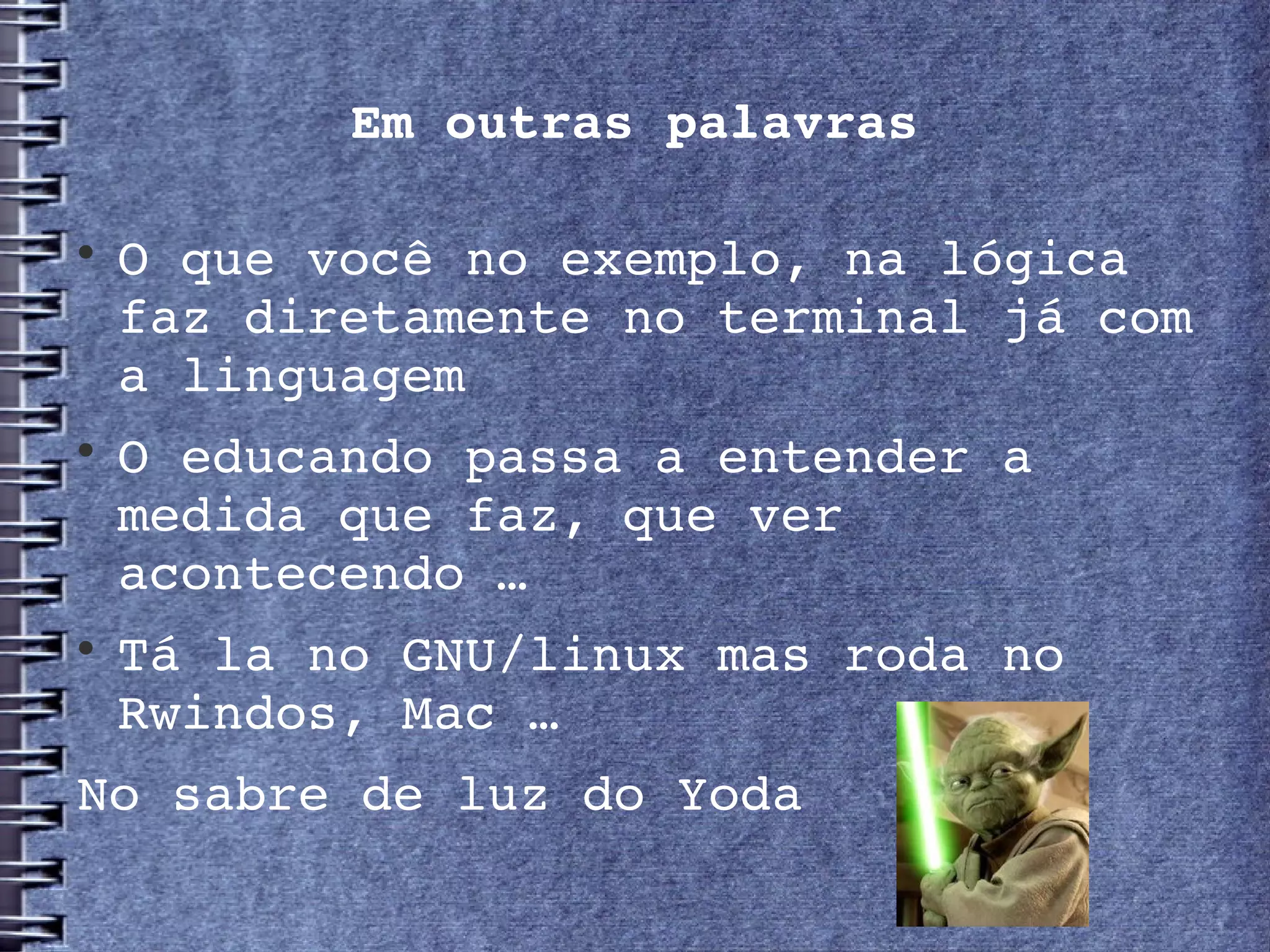 Em outras palavras


    O que você no exemplo, na lógica 
    faz diretamente no terminal já com 
    a linguagem

    O educando passa a entender a 
    medida que faz, que ver 
    acontecendo …

    Tá la no GNU/linux mas roda no 
    Rwindos, Mac …
No sabre de luz do Yoda
 