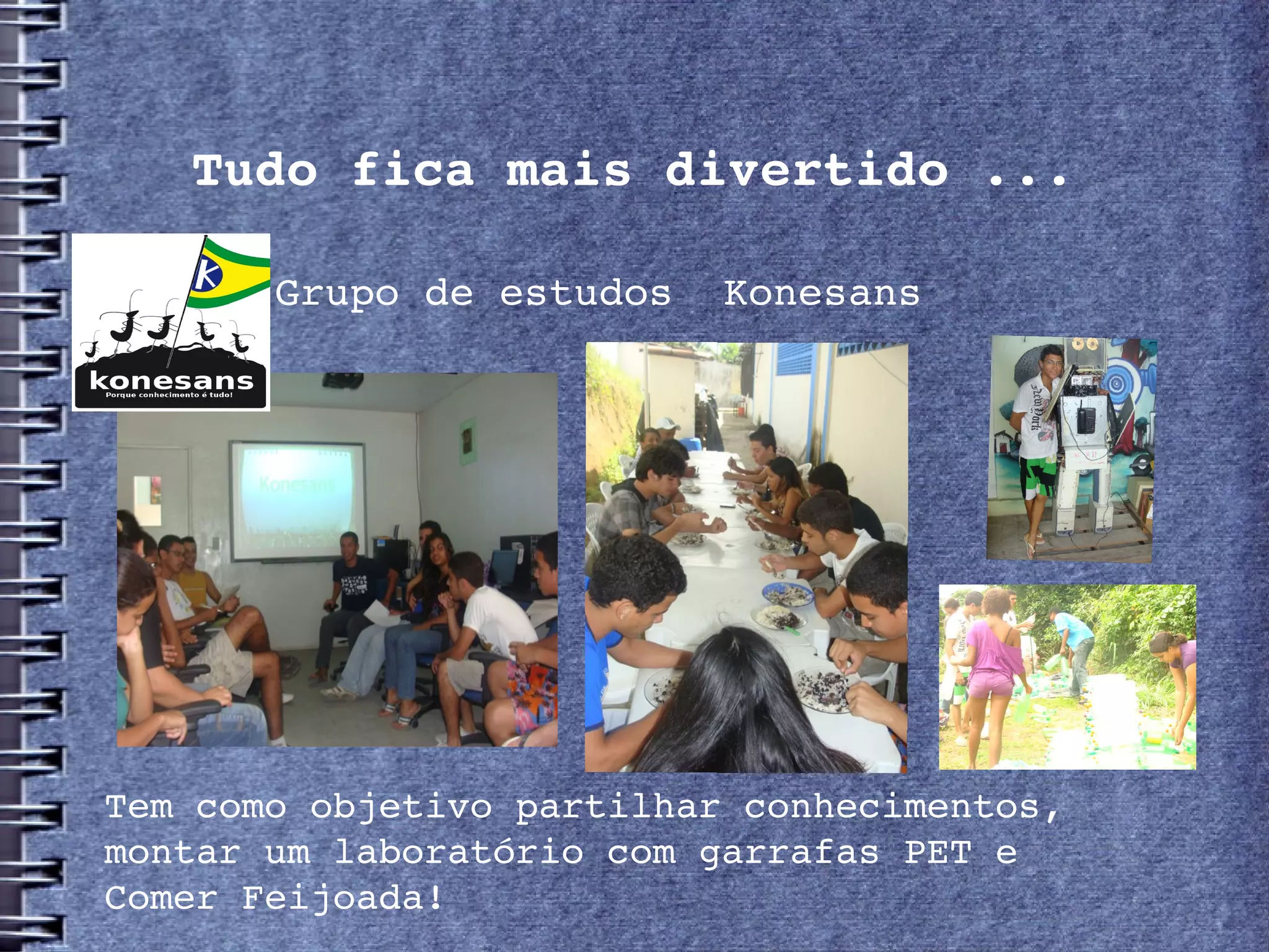 Tudo fica mais divertido ...

       Grupo de estudos  Konesans




Tem como objetivo partilhar conhecimentos,
montar um laboratório com garrafas PET e
Comer Feijoada!
 