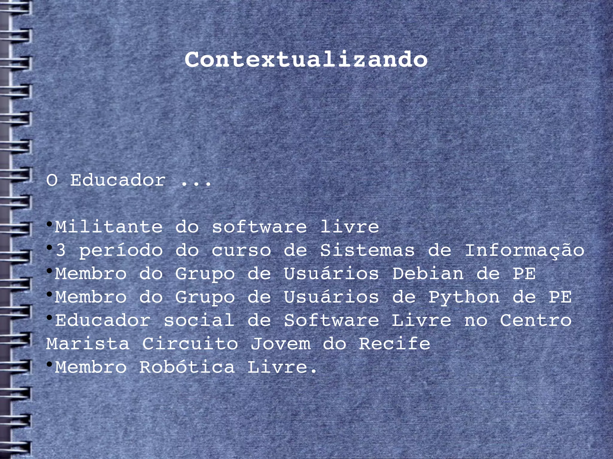Contextualizando



O Educador ...


 Militante do software livre

 3 período do curso de Sistemas de Informação 

 Membro do Grupo de Usuários Debian de PE

 Membro do Grupo de Usuários de Python de PE

 Educador social de Software Livre no Centro 
Marista Circuito Jovem do Recife

 Membro Robótica Livre.
 