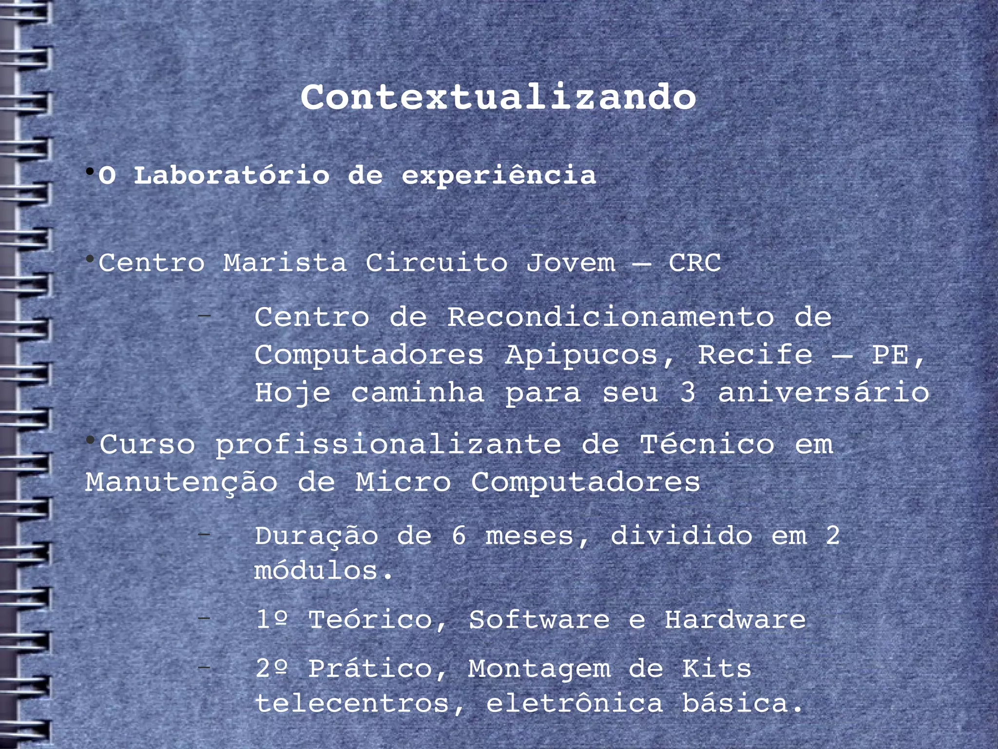 Contextualizando

    O Laboratório de experiência


    Centro Marista Circuito Jovem – CRC
         −   Centro de Recondicionamento de 
             Computadores Apipucos, Recife – PE, 
             Hoje caminha para seu 3 aniversário

 Curso profissionalizante de Técnico em 
Manutenção de Micro Computadores
         −   Duração de 6 meses, dividido em 2 
             módulos.
         −   1º Teórico, Software e Hardware
         −   2º Prático, Montagem de Kits 
             telecentros, eletrônica básica.
 