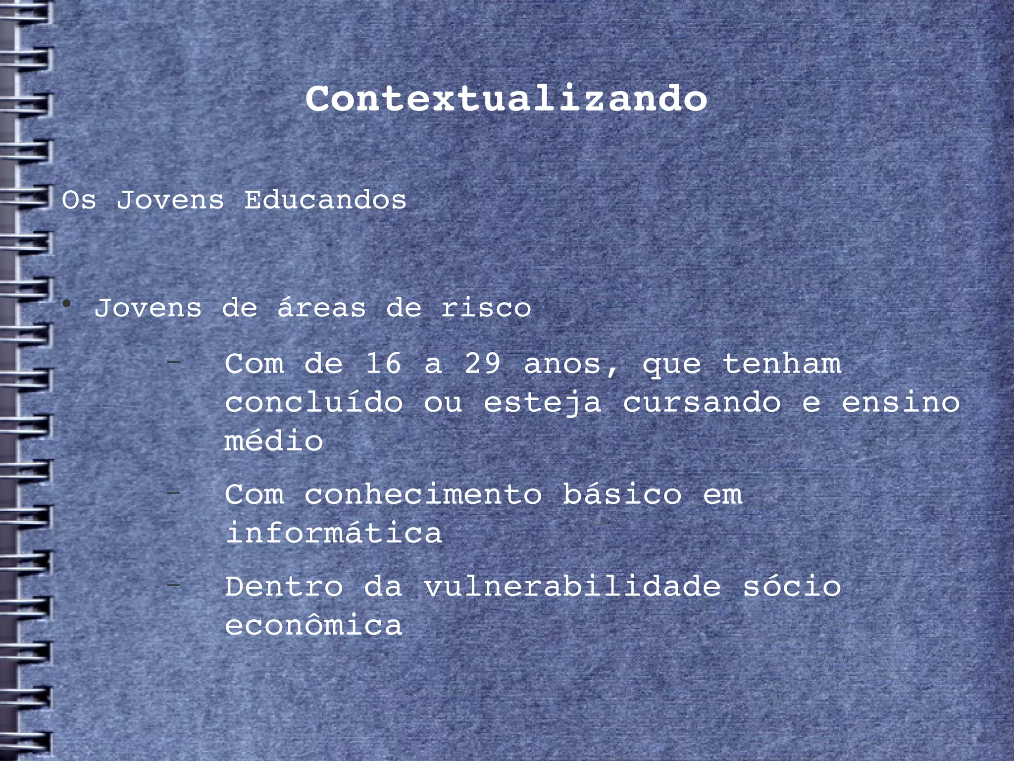 Contextualizando

Os Jovens Educandos



    Jovens de áreas de risco
       −   Com de 16 a 29 anos, que tenham 
           concluído ou esteja cursando e ensino 
           médio
       −   Com conhecimento básico em 
           informática
       −   Dentro da vulnerabilidade sócio 
           econômica
 