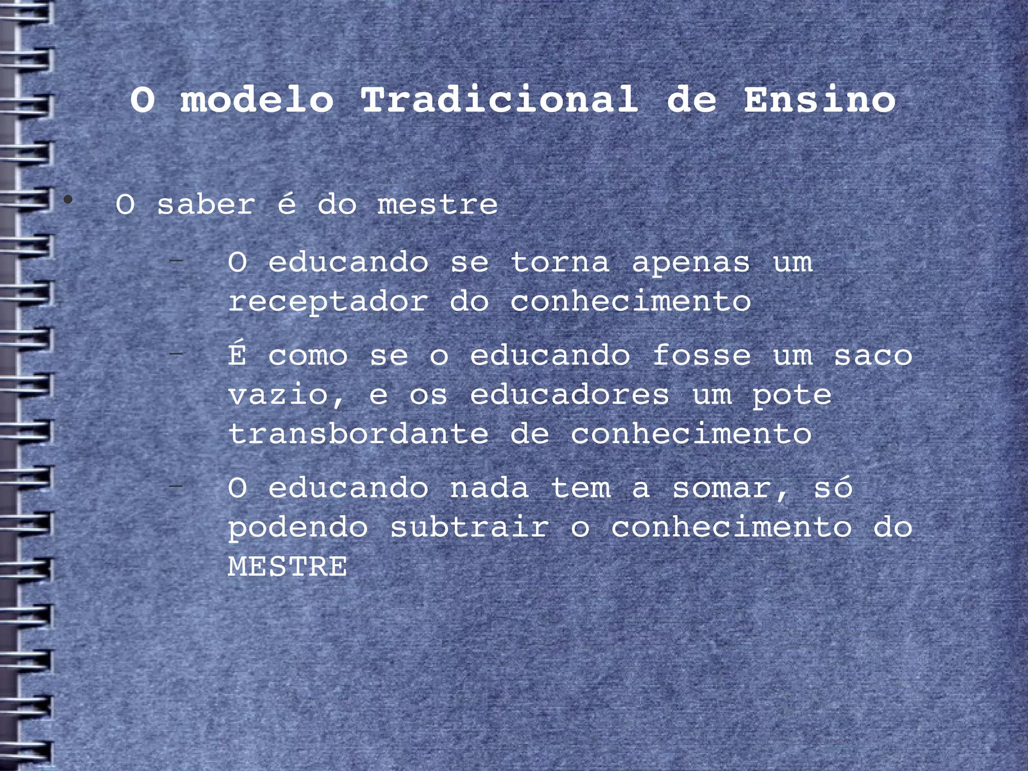 O modelo Tradicional de Ensino


     O saber é do mestre
       −   O educando se torna apenas um 
           receptador do conhecimento
       −   É como se o educando fosse um saco 
           vazio, e os educadores um pote 
           transbordante de conhecimento
       −   O educando nada tem a somar, só 
           podendo subtrair o conhecimento do 
           MESTRE
 