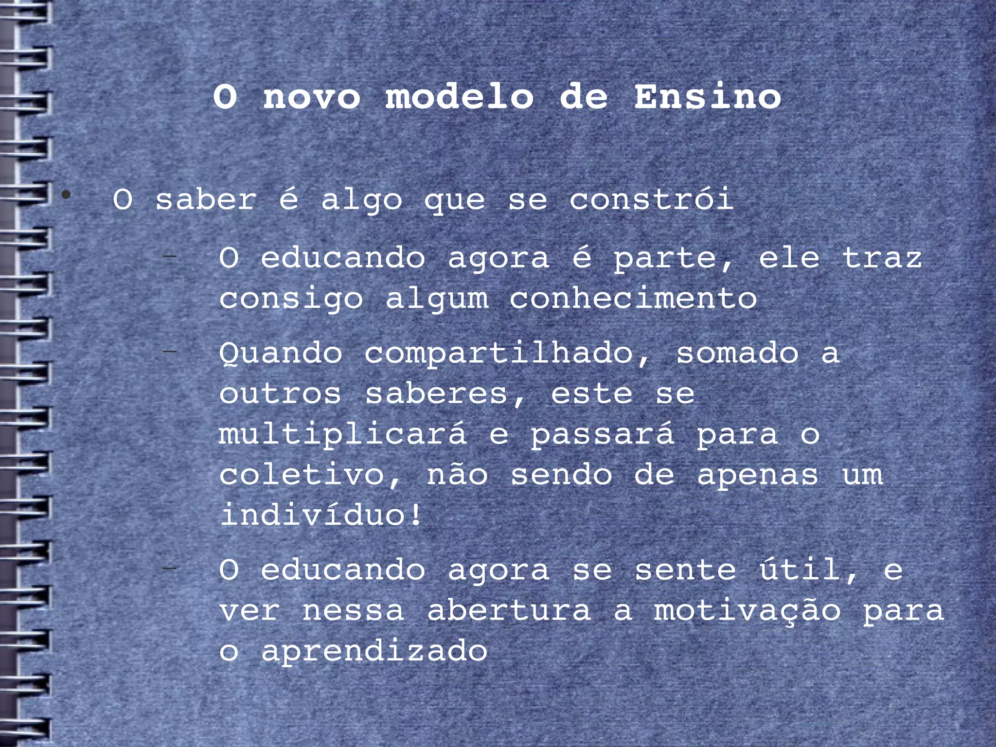 O novo modelo de Ensino


     O saber é algo que se constrói
       −   O educando agora é parte, ele traz 
           consigo algum conhecimento 
       −   Quando compartilhado, somado a 
           outros saberes, este se 
           multiplicará e passará para o 
           coletivo, não sendo de apenas um 
           indivíduo!
       −   O educando agora se sente útil, e 
           ver nessa abertura a motivação para 
           o aprendizado
 