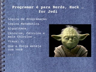 Programar é para Nerds, Hack …
                 for Jedi
   Lógica de Programação
   Lógica Matemática
   Algoritmos
   Cálculos, Cálculos e 
    mais Cálculos …
   Visual G.
   Que a força esteja 
    com você 
   ... 
 