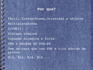 Por que?


    Fácil, Interpretada,Orientada a objetos
   Multiplataforma

    LIVRE!!!

    Sintaxe simples
   Tipagem dinâmica e forte

    TEM A GALERA DO PUG­PE

    Tem um cara que usa PHP e tira dúvida de 
    python

    Blá, Blá, Blá, Blá ...
 