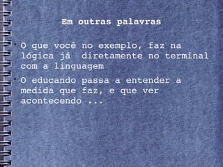 Em outras palavras


    O que você no exemplo, faz na 
    lógica já  diretamente no terminal 
    com a linguagem

    O educando passa a entender a 
    medida que faz, e que ver 
    acontecendo ...
 