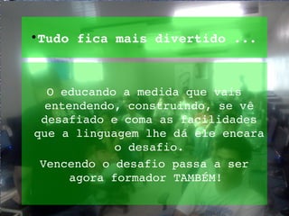 
 Tudo fica mais divertido ...



  O educando a medida que vais 
  entendendo, construindo, se vê 
 desafiado e coma as facilidades 
que a linguagem lhe dá ele encara 
             o desafio.
 Vencendo o desafio passa a ser 
      agora formador TAMBÉM! 
 