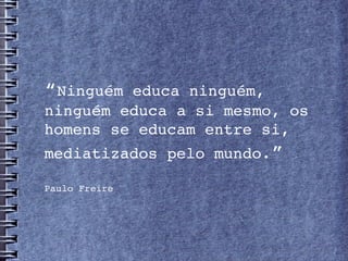 “Ninguém educa ninguém, 
ninguém educa a si mesmo, os 
homens se educam entre si, 
mediatizados pelo mundo.”

Paulo Freire
 