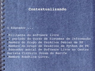 Contextualizando



O Educador ...


 Militante do software livre

 3 período do curso de Sistemas de Informação 

 Membro do Grupo de Usuários Debian de PE

 Membro do Grupo de Usuários de Python de PE

 Educador social de Software Livre no Centro 
Marista Circuito Jovem do Recife

 Membro Robótica Livre.
 