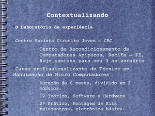 Contextualizando

    O Laboratório de experiência


    Centro Marista Circuito Jovem – CRC
         −   Centro de Recondicionamento de 
             Computadores Apipucos, Recife – PE, 
             Hoje caminha para seu 3 aniversário

 Curso profissionalizante de Técnico em 
Manutenção de Micro Computadores
         −   Duração de 6 meses, dividido em 2 
             módulos.
         −   1º Teórico, Software e Hardware
         −   2º Prático, Montagem de Kits 
             telecentros, eletrônica básica.
 