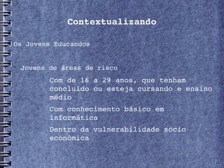 Contextualizando

Os Jovens Educandos



    Jovens de áreas de risco
       −   Com de 16 a 29 anos, que tenham 
           concluído ou esteja cursando e ensino 
           médio
       −   Com conhecimento básico em 
           informática
       −   Dentro da vulnerabilidade sócio 
           econômica
 