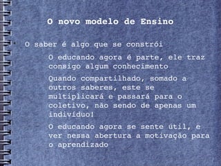 O novo modelo de Ensino


     O saber é algo que se constrói
       −   O educando agora é parte, ele traz 
           consigo algum conhecimento 
       −   Quando compartilhado, somado a 
           outros saberes, este se 
           multiplicará e passará para o 
           coletivo, não sendo de apenas um 
           indivíduo!
       −   O educando agora se sente útil, e 
           ver nessa abertura a motivação para 
           o aprendizado
 