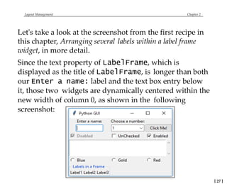 Layout Management Chapter 2
Let's take a look at the screenshot from the first recipe in
this chapter, Arranging several labels within a label frame
widget, in more detail.
Since the text property of LabelFrame, which is
displayed as the title of LabelFrame, is longer than both
our Enter a name: label and the text box entry below
it, those two widgets are dynamically centered within the
new width of column 0, as shown in the following
screenshot:
[ 27 ]
 