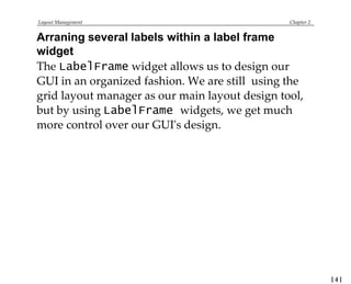 Layout Management Chapter 2
Arraning several labels within a label frame
widget
The LabelFrame widget allows us to design our
GUI in an organized fashion. We are still using the
grid layout manager as our main layout design tool,
but by using LabelFrame widgets, we get much
more control over our GUI's design.
[ 4 ]
 