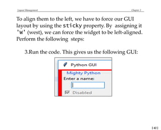 Layout Management Chapter 2
To align them to the left, we have to force our GUI
layout by using the sticky property. By assigning it
'W' (west), we can force the widget to be left-aligned.
Perform the following steps:
3.Run the code. This gives us the following GUI:
[ 42 ]
 