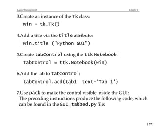 Layout Management Chapter 2
3.Create an instance of the Tk class:
win = tk.Tk()
4.Add a title via the title attribute:
win.title ("Python GUI")
5.Create tabControl using the ttk Notebook:
tabControl = ttk.Notebook(win)
6.Add the tab to tabControl:
tabControl.add(tab1, text-'Tab 1')
7.Use pack to make the control visible inside the GUI:
The preceding instructions produce the following code, which
can be found in the GUI_tabbed.py file:
[ 57 ]
 