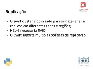 Replicação
- O swift cluster é otimizado para armazenar suas
replicas em diferentes zonas e regiões;
- Não é necessário RAID.
- O Swift suporta múltiplas políticas de replicação.
 