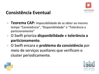 Consistência Eventual
- Teorema CAP: Impossibilidade de se obter ao mesmo
tempo “Consistência”, “Disponibilidade” e “Tolerância a
particionamento”
- O Swift prioriza disponibilidade e tolerância a
particionamento.
- O Swift encara o problema da consistência por
meio de serviços auxiliares que verificam o
cluster periodicamente.
 