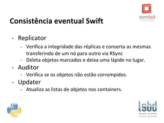 Consistência eventual Swift
- Replicator
- Verifica a integridade das réplicas e conserta as mesmas
transferindo de um nó para outro via RSync
- Deleta objetos marcados e deixa uma lápide no lugar.
- Auditor
- Verifica se os objetos não estão corrompidos.
- Updater
- Atualiza as listas de objetos nos containers.
 