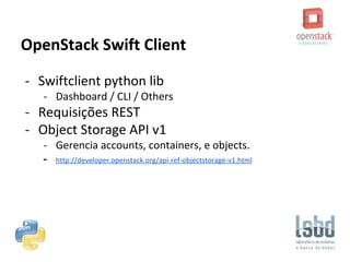 OpenStack Swift Client
- Swiftclient python lib
- Dashboard / CLI / Others
- Requisições REST
- Object Storage API v1
- Gerencia accounts, containers, e objects.
- http://developer.openstack.org/api-ref-objectstorage-v1.html
 