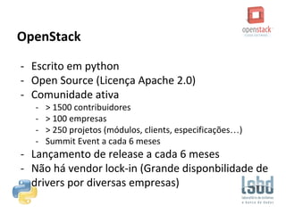 OpenStack
- Escrito em python
- Open Source (Licença Apache 2.0)
- Comunidade ativa
- > 1500 contribuidores
- > 100 empresas
- > 250 projetos (módulos, clients, especificações…)
- Summit Event a cada 6 meses
- Lançamento de release a cada 6 meses
- Não há vendor lock-in (Grande disponbilidade de
drivers por diversas empresas)
 