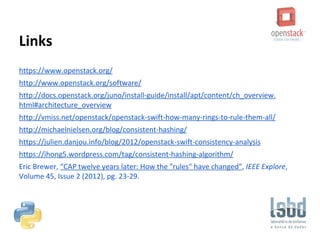 Links
https://www.openstack.org/
http://www.openstack.org/software/
http://docs.openstack.org/juno/install-guide/install/apt/content/ch_overview.
html#architecture_overview
http://vmiss.net/openstack/openstack-swift-how-many-rings-to-rule-them-all/
http://michaelnielsen.org/blog/consistent-hashing/
https://julien.danjou.info/blog/2012/openstack-swift-consistency-analysis
https://ihong5.wordpress.com/tag/consistent-hashing-algorithm/
Eric Brewer, “CAP twelve years later: How the "rules" have changed”, IEEE Explore,
Volume 45, Issue 2 (2012), pg. 23-29.
 