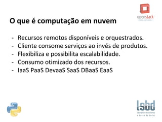 O que é computação em nuvem
- Recursos remotos disponíveis e orquestrados.
- Cliente consome serviços ao invés de produtos.
- Flexibiliza e possibilita escalabilidade.
- Consumo otimizado dos recursos.
- IaaS PaaS DevaaS SaaS DBaaS EaaS
 
