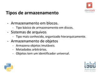 Tipos de armazenamento
- Armazenamento em blocos.
- Tipo básico de armazenamento em discos.
- Sistemas de arquivos
- Tipo mais conhecido, organizado hierarquicamente.
- Armazenamento de objetos
- Armazena objetos imutáveis.
- Metadados arbitrários.
- Objetos tem um identificador universal.
 