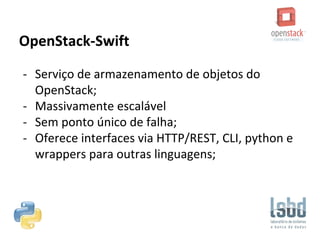 OpenStack-Swift
- Serviço de armazenamento de objetos do
OpenStack;
- Massivamente escalável
- Sem ponto único de falha;
- Oferece interfaces via HTTP/REST, CLI, python e
wrappers para outras linguagens;
 