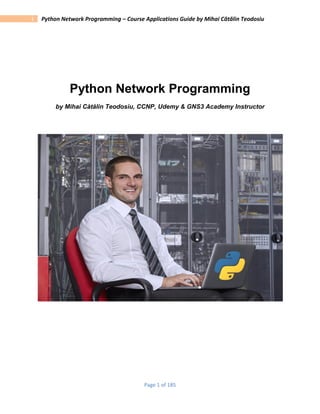 Page 1 of 185
1 Python Network Programming – Course Applications Guide by Mihai Cătălin Teodosiu
Python Network Programming
by Mihai Cătălin Teodosiu, CCNP, Udemy & GNS3 Academy Instructor
 