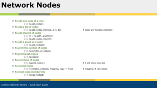 python networkx library – quick start guide
To add one node at a time
>>> G.add_node(1)
To add a list of nodes
>>> G.add_nodes_from([2, 3, 4, 5]) # takes any iterable collection
To add nbunch of nodes
>>> H = nx.path_graph(10)
>>> G.add_nodes_from(H)
To add a graph as a node
>>> G.add_node(H)
To print the number of nodes
>>> G.number_of_nodes()
To print graph nodes
>>> G.nodes()
To print type of nodes
>>> type(G.nodes()) # it will show class list
To relabel nodes
>>> nx.relabel_nodes(G, mapping, copy = True) # mapping  new labels
To check node membership
>>> G.has_node(1)
Network Nodes
 