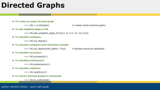 python networkx library – quick start guide
To create an empty directed graph
>>> DG = nx.DiGraph() # creates simple directed graphs
To add weighted edges to DG
>>> DG.add_weighted_edges_from([(7, 8, 2.7), (9, 10, 0.5)])
To calculate outdegree
>>> DG.out_degree()
To calculate outdegree with attributes included
>>> DG.out_degree(with_labels = True) # Boolean should be capitalized
To calculate successors
>>> DG.successors(1)
To calculate predecessors
>>> DG.predecessors(1)
To calculate neighbors
>>> DG.neighbors(1)
To convert directed graphs to undirected
>>> DG.to_undirected()
Directed Graphs
 