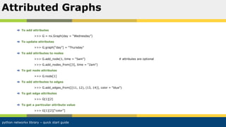 python networkx library – quick start guide
To add attributes
>>> G = nx.Graph(day = “Wednesday”)
To update attributes
>>> G.graph[“day”] = “Thursday”
To add attributes to nodes
>>> G.add_node(1, time = “5am”) # attributes are optional
>>> G.add_nodes_from([3], time = “2am”)
To get node attributes
>>> G.node[1]
To add attributes to edges
>>> G.add_edges_from([(11, 12), (13, 14)], color = “blue”)
To get edge attributes
>>> G[1][2]
To get a particular attribute value
>>> G[1][2][“color”]
Attributed Graphs
 