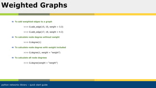 python networkx library – quick start guide
To add weighted edges to a graph
>>> G.add_edge(15, 16, weight = 3.3)
>>> G.add_edge(17, 18, weight = 4.3)
To calculate node degree without weight
>>> G.degree(1)
To calculate node degree with weight included
>>> G.degree(1, weight = “weight”)
To calculate all node degrees
>>> G.degree(weight = “weight”)
Weighted Graphs
 