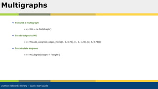 python networkx library – quick start guide
To build a multigraph
>>> MG = nx.MultiGraph()
To add edges to MG
>>> MG.add_weighted_edges_from([1, 2, 0.75), (1, 2, 1,25), (2, 3, 0.75)])
To calculate degrees
>>> MG.degree(weight = “weight”)
Multigraphs
 