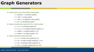 python networkx library – quick start guide
Using a call to one of the classic small graphs
>>> petersen = nx.petersen_graph()
>>> tutte = nx.tutte_graph()
>>> maze = nx.sedgewick_maze_graph()
>>> tet = nx.tetrahedral_graph()
Using a (constructive) generator for a classic graph
>>> k_5 = nx.complete_graphs(10)
>>> k_3_5 = nx.complete_bipartite_graph(3, 5)
>>> barbell = nx.barbell_graph(15, 15)
>>> lollipop = nx.lollipop_graph(5, 10)
Using a stochastic graph generator
>>> er = nx.erdos_renyi_graph(50, 0.5)
>>> ws = nx.watts_strogatz_graph(20, 2, 0.5)
>>> ba = nx.barabasi_albert_graph(50, 5)
>>> red = nx.random_lobster(100, 0.9, 0.9)
Graph Generators
 