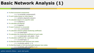 python networkx library – quick start guide
To find connected components
>>> nx.connected_components(G)
To sort nodes based on node degree
>>> sorted(nx.degree(G).values())
To calculate degree of a specific node
>>> G.degree(1)
To calculate all degrees
>>> G.degree()
To see if network is connected
>>> nx.is_connected(G)
To calculate network global clustering coefficient
>>> nx.clustering(G)
To calculate the clustering coefficient of each node
>>> nx.clustering(G, with_labels = True)
To calculate coefficient for a particular node
>>> nx.clustering(G, 1)
To find the shortest path between two nodes
>>> nx.shortest_path(G, 1, 3)
To find the length of the shortest path between two nodes
>>> nx.shortest_path_length(G, 3, 1)
Basic Network Analysis (1)
 
