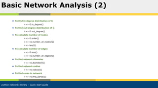 python networkx library – quick start guide
To find in-degree distribution of G
>>> G.in_degree()
To find out-degree distribution of G
>>> G.out_degree()
To calculate number of nodes
>>> G.order()
>>> nx.number_of_nodes(G)
>>> len(G)
To calculate number of edges
>>> G.size()
>>> nx.number_of_edges(G)
To find network diameter
>>> nx.diameter(G)
To find network radius
>>> nx.radius(G)
To find cores in network
>>> nx.find_cores(G)
Basic Network Analysis (2)
 