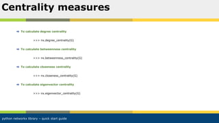 python networkx library – quick start guide
To calculate degree centrality
>>> nx.degree_centrality(G)
To calculate betweenness centrality
>>> nx.betweenness_centrality(G)
To calculate closeness centrality
>>> nx.closeness_centrality(G)
To calculate eigenvector centrality
>>> nx.eigenvector_centrality(G)
Centrality measures
 