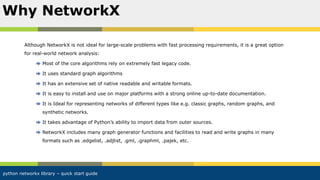 python networkx library – quick start guide
Although NetworkX is not ideal for large-scale problems with fast processing requirements, it is a great option
for real-world network analysis:
Most of the core algorithms rely on extremely fast legacy code.
It uses standard graph algorithms
It has an extensive set of native readable and writable formats.
It is easy to install and use on major platforms with a strong online up-to-date documentation.
It is Ideal for representing networks of different types like e.g. classic graphs, random graphs, and
synthetic networks.
It takes advantage of Python’s ability to import data from outer sources.
NetworkX includes many graph generator functions and facilities to read and write graphs in many
formats such as .edgelist, .adjlist, .gml, .graphml, .pajek, etc.
Why NetworkX
 