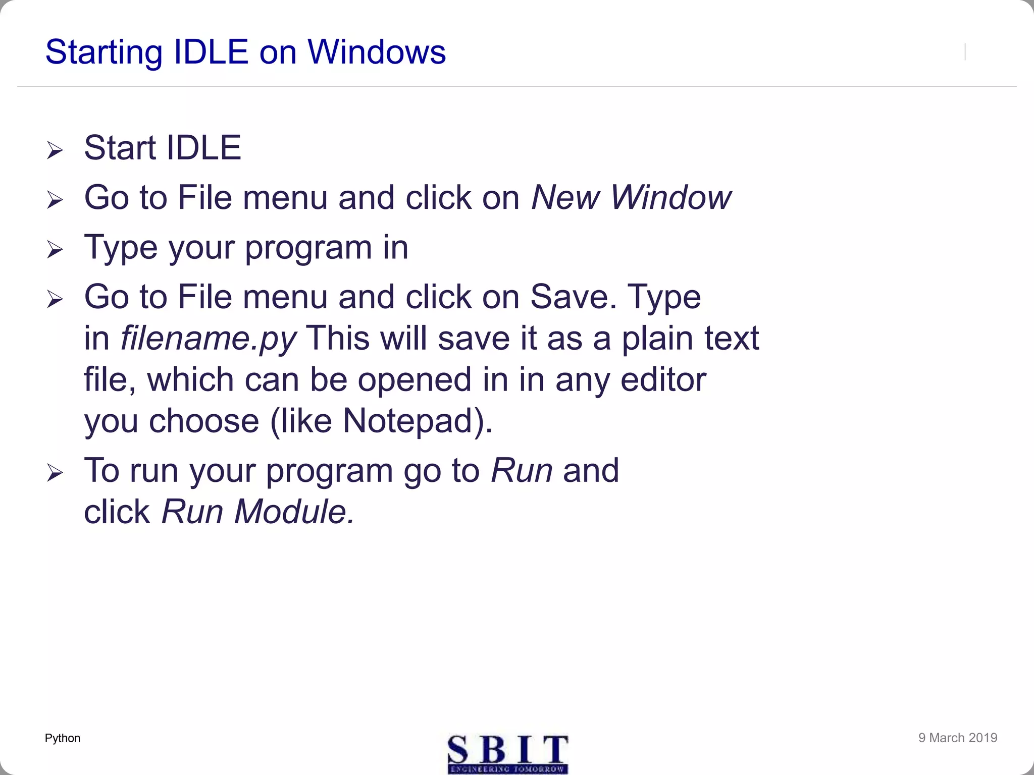 Starting IDLE on Windows
 Start IDLE
 Go to File menu and click on New Window
 Type your program in
 Go to File menu and click on Save. Type
in filename.py This will save it as a plain text
file, which can be opened in in any editor
you choose (like Notepad).
 To run your program go to Run and
click Run Module.
9 March 2019Python
 