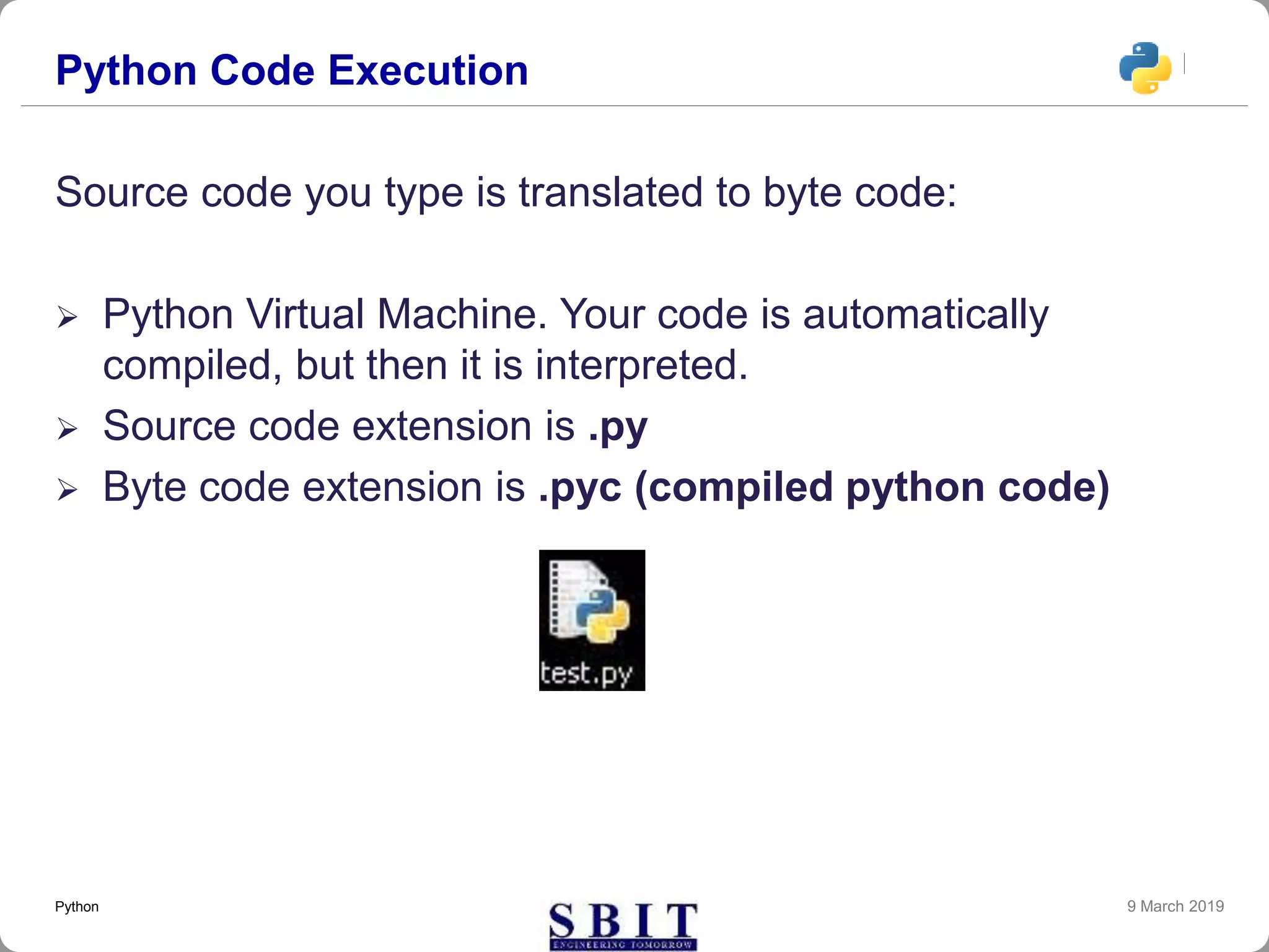 Python Code Execution
Source code you type is translated to byte code:
 Python Virtual Machine. Your code is automatically
compiled, but then it is interpreted.
 Source code extension is .py
 Byte code extension is .pyc (compiled python code)
9 March 2019Python
 