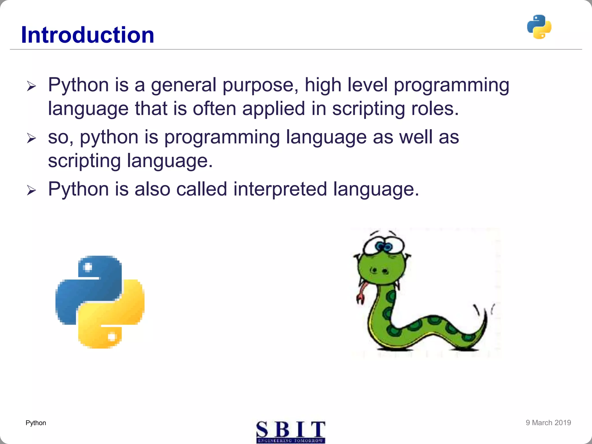 Introduction
 Python is a general purpose, high level programming
language that is often applied in scripting roles.
 so, python is programming language as well as
scripting language.
 Python is also called interpreted language.
9 March 2019Python
 