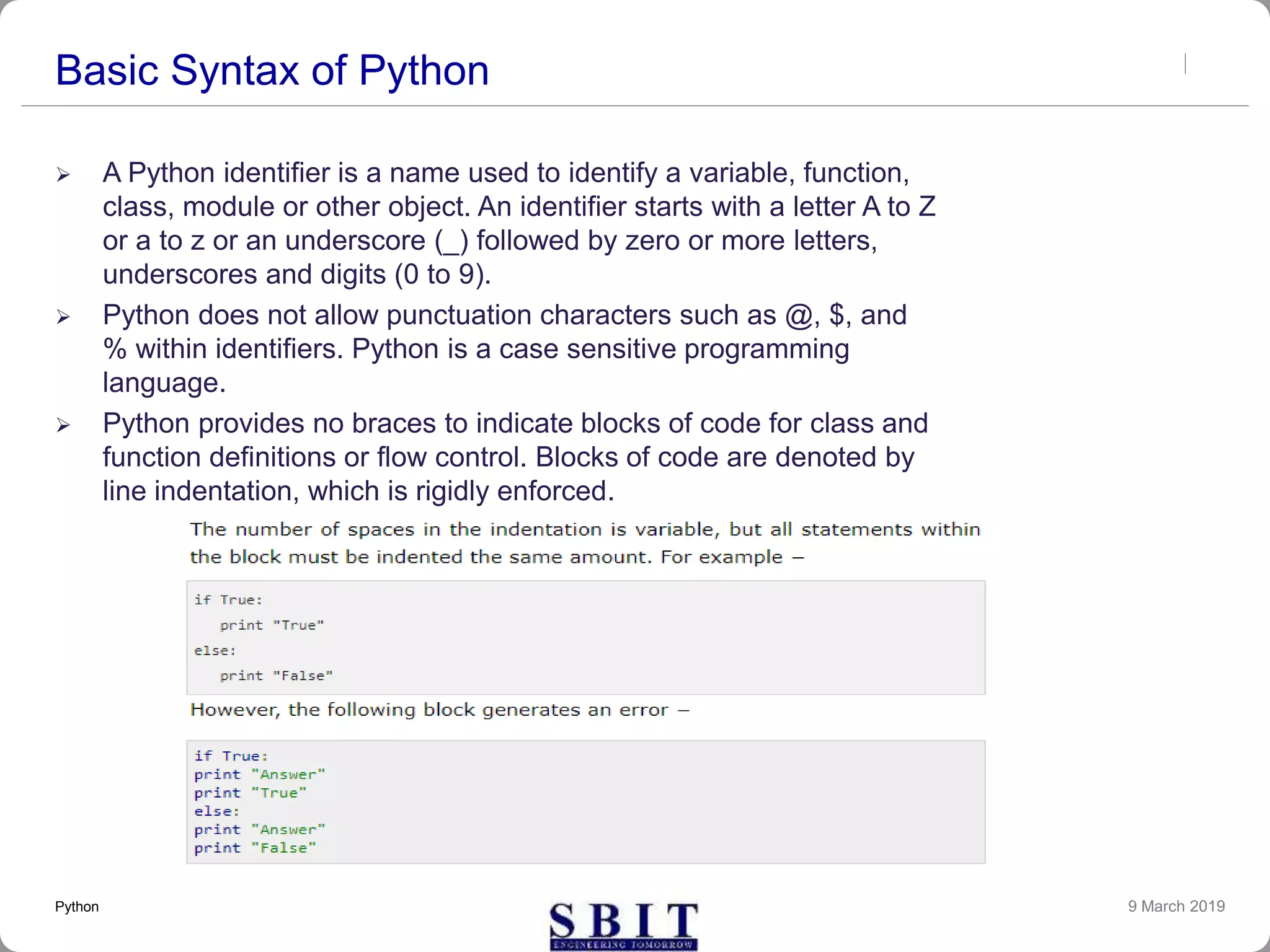 Basic Syntax of Python
 A Python identifier is a name used to identify a variable, function,
class, module or other object. An identifier starts with a letter A to Z
or a to z or an underscore (_) followed by zero or more letters,
underscores and digits (0 to 9).
 Python does not allow punctuation characters such as @, $, and
% within identifiers. Python is a case sensitive programming
language.
 Python provides no braces to indicate blocks of code for class and
function definitions or flow control. Blocks of code are denoted by
line indentation, which is rigidly enforced.
9 March 2019Python
 