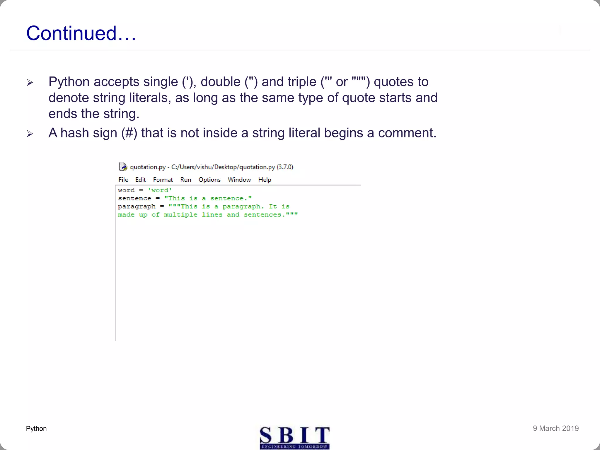 Continued…
 Python accepts single ('), double (") and triple (''' or """) quotes to
denote string literals, as long as the same type of quote starts and
ends the string.
 A hash sign (#) that is not inside a string literal begins a comment.
9 March 2019Python
 