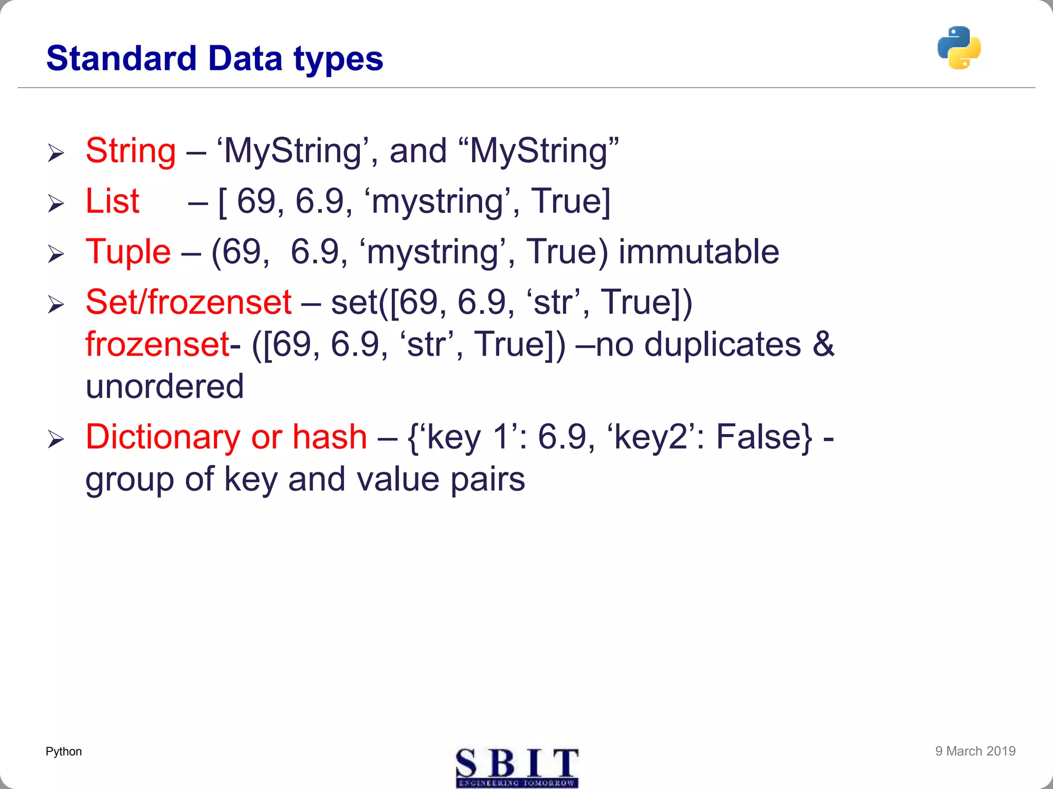 Standard Data types
 String – ‘MyString’, and “MyString”
 List – [ 69, 6.9, ‘mystring’, True]
 Tuple – (69, 6.9, ‘mystring’, True) immutable
 Set/frozenset – set([69, 6.9, ‘str’, True])
frozenset- ([69, 6.9, ‘str’, True]) –no duplicates &
unordered
 Dictionary or hash – {‘key 1’: 6.9, ‘key2’: False} -
group of key and value pairs
9 March 2019Python
 