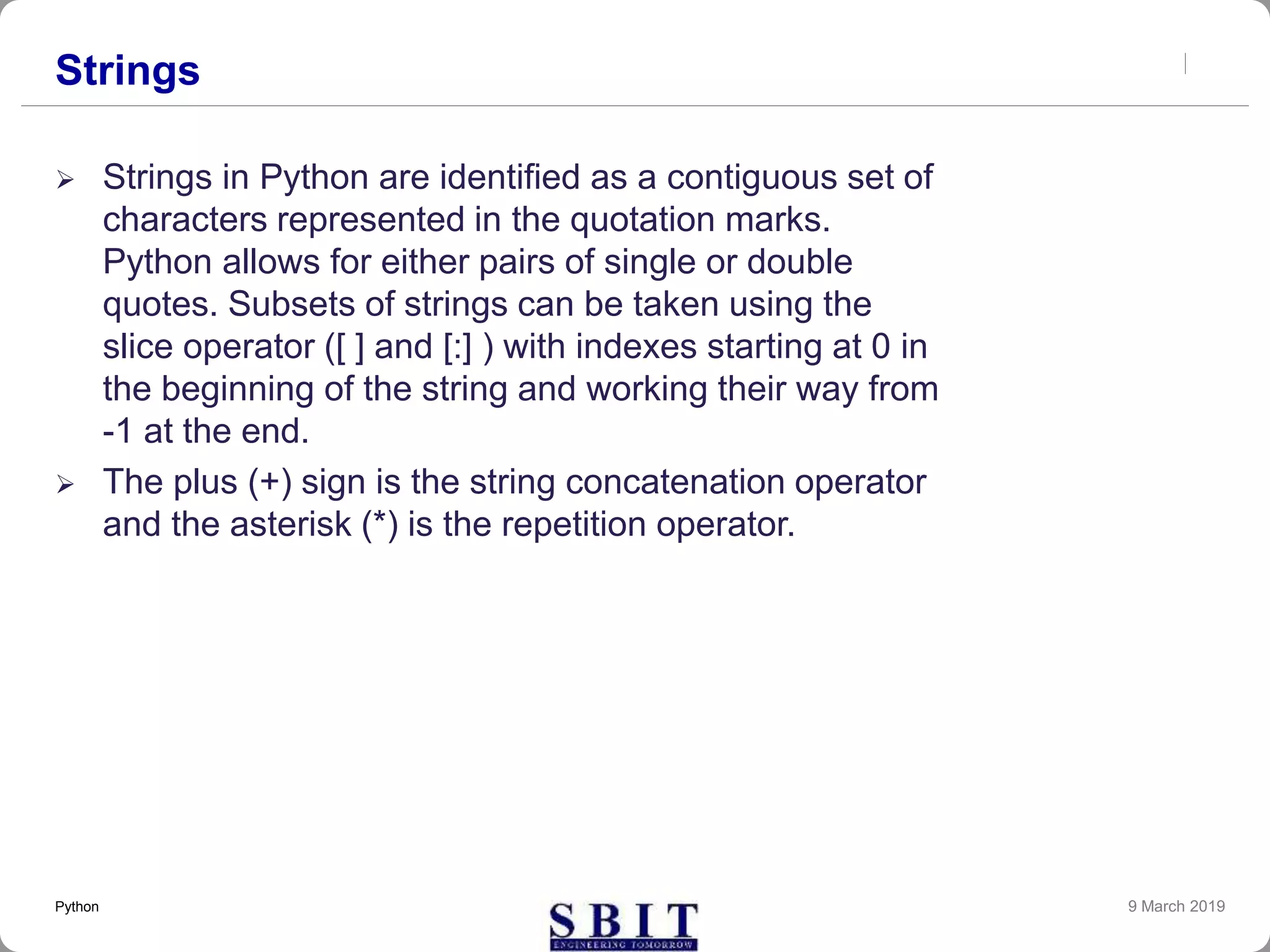Strings
 Strings in Python are identified as a contiguous set of
characters represented in the quotation marks.
Python allows for either pairs of single or double
quotes. Subsets of strings can be taken using the
slice operator ([ ] and [:] ) with indexes starting at 0 in
the beginning of the string and working their way from
-1 at the end.
 The plus (+) sign is the string concatenation operator
and the asterisk (*) is the repetition operator.
9 March 2019Python
 