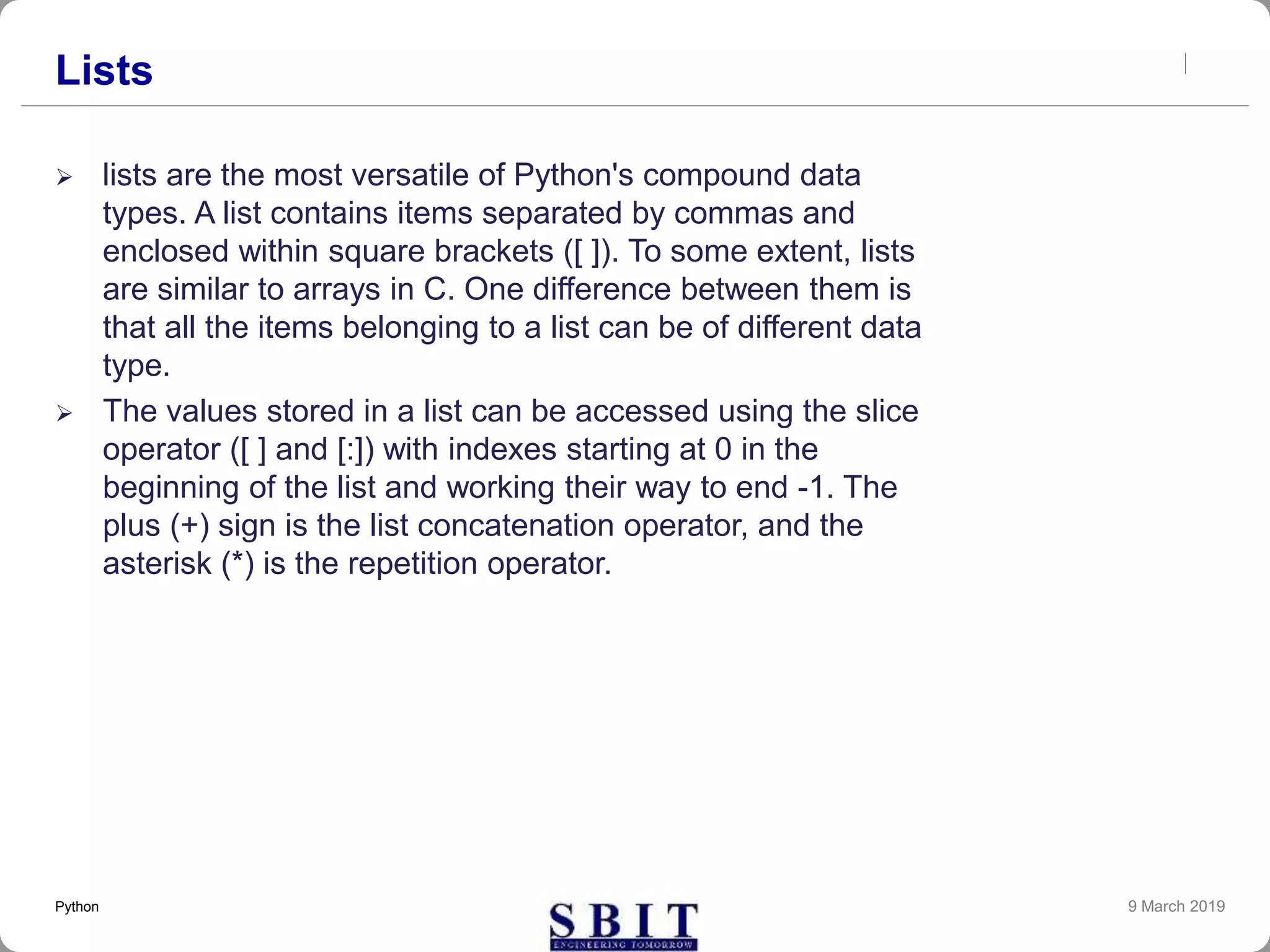Lists
 lists are the most versatile of Python's compound data
types. A list contains items separated by commas and
enclosed within square brackets ([ ]). To some extent, lists
are similar to arrays in C. One difference between them is
that all the items belonging to a list can be of different data
type.
 The values stored in a list can be accessed using the slice
operator ([ ] and [:]) with indexes starting at 0 in the
beginning of the list and working their way to end -1. The
plus (+) sign is the list concatenation operator, and the
asterisk (*) is the repetition operator.
9 March 2019Python
 