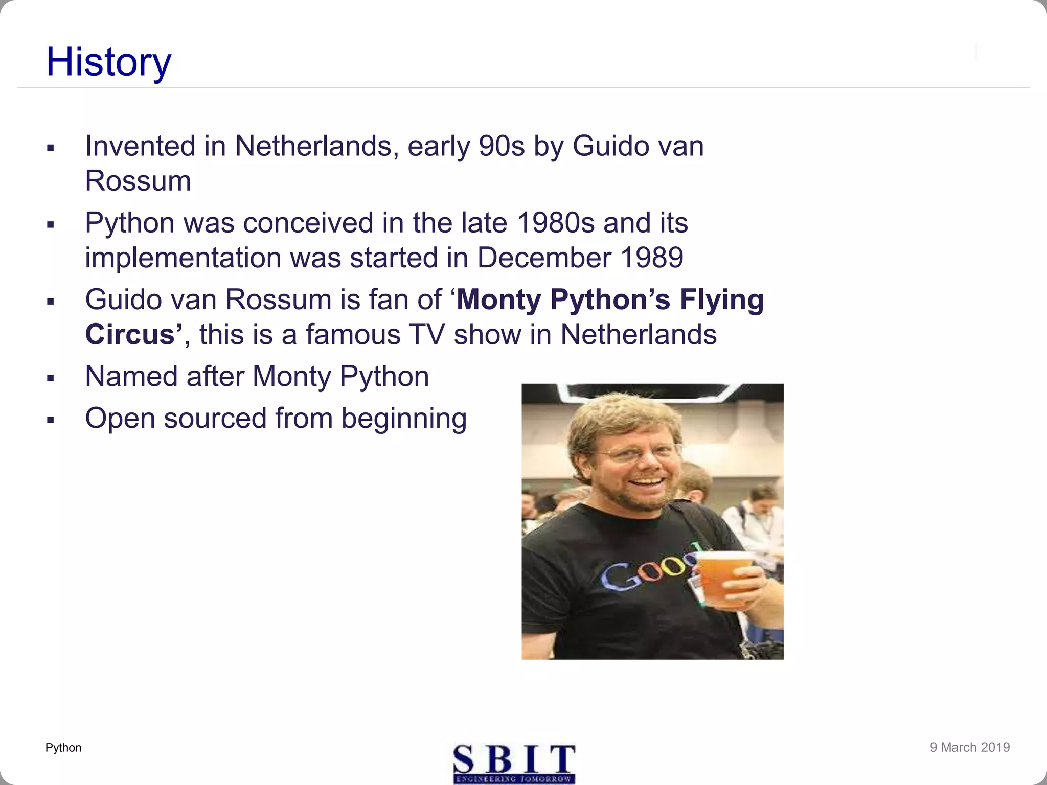 History
 Invented in Netherlands, early 90s by Guido van
Rossum
 Python was conceived in the late 1980s and its
implementation was started in December 1989
 Guido van Rossum is fan of ‘Monty Python’s Flying
Circus’, this is a famous TV show in Netherlands
 Named after Monty Python
 Open sourced from beginning
9 March 2019Python
 