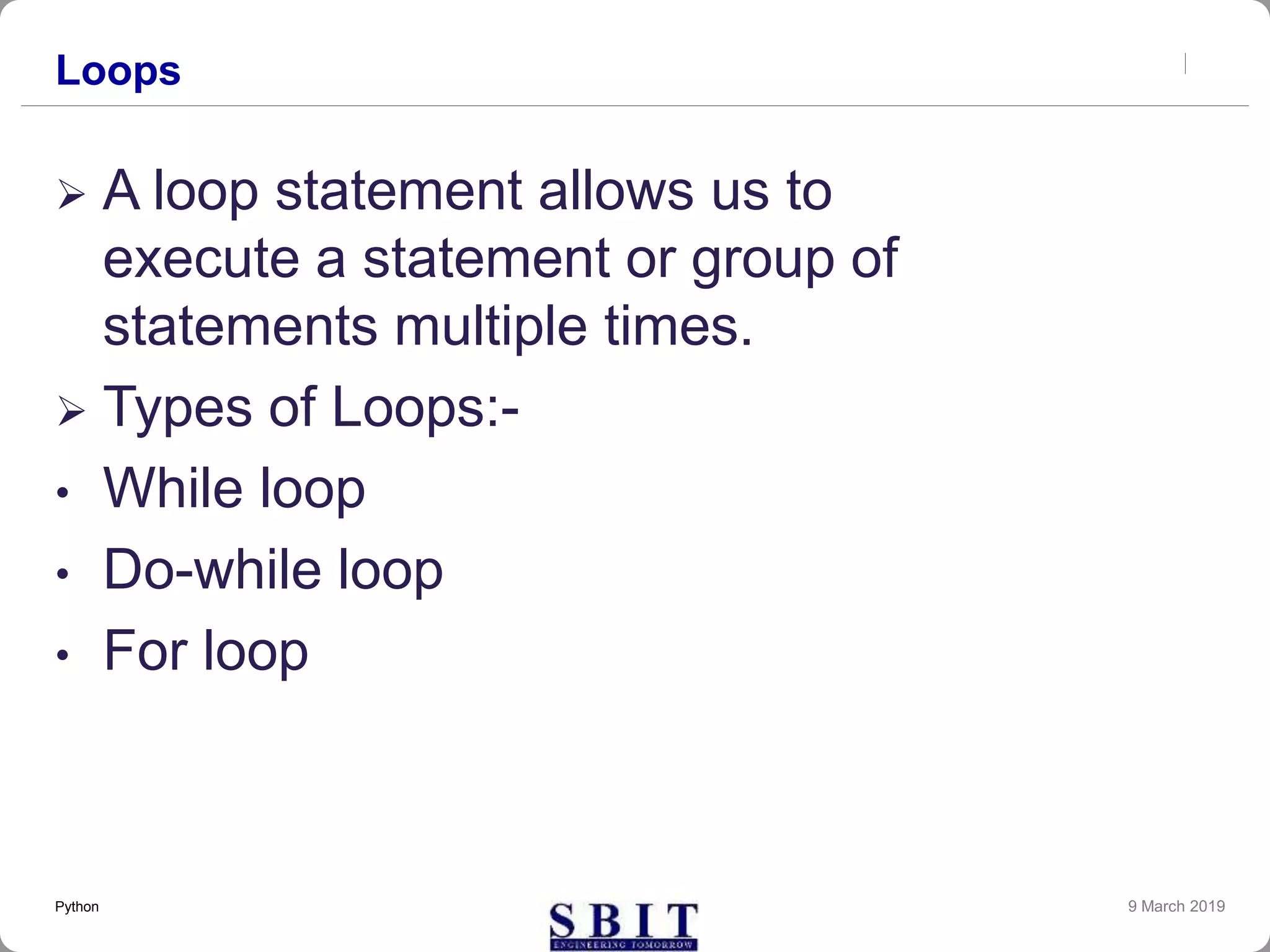 Loops
 A loop statement allows us to
execute a statement or group of
statements multiple times.
 Types of Loops:-
• While loop
• Do-while loop
• For loop
9 March 2019Python
 